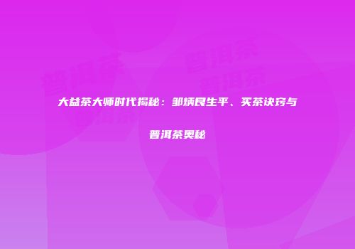 大益茶大师时代揭秘：邹炳良生平、买茶诀窍与普洱茶奥秘