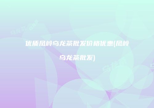 优质凤岭乌龙茶批发价格优惠(凤岭乌龙茶批发)