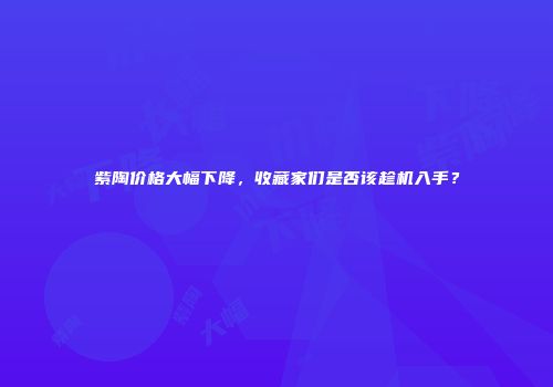 紫陶价格大幅下降，收藏家们是否该趁机入手？