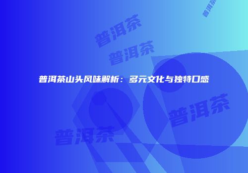 普洱茶山头风味解析：多元文化与独特口感