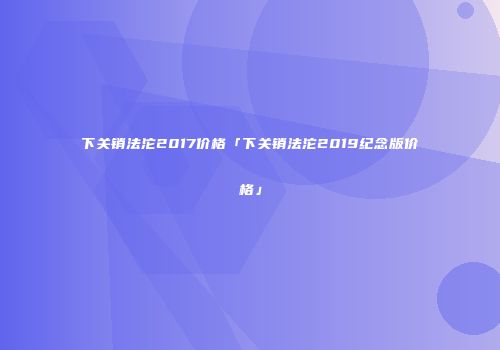 下关销法沱2017价格「下关销法沱2019纪念版价格」