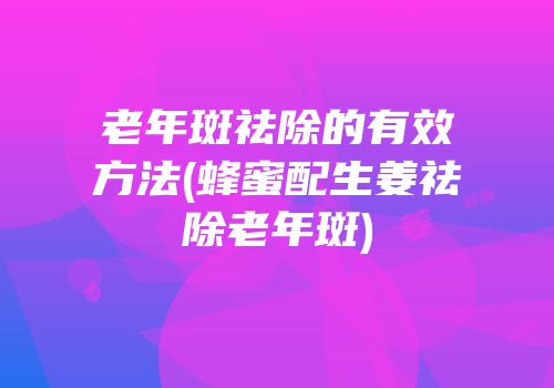 老年斑祛除的有效方法(蜂蜜配生姜祛除老年斑)