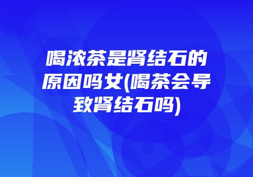 喝浓茶是肾结石的原因吗女(喝茶会导致肾结石吗)