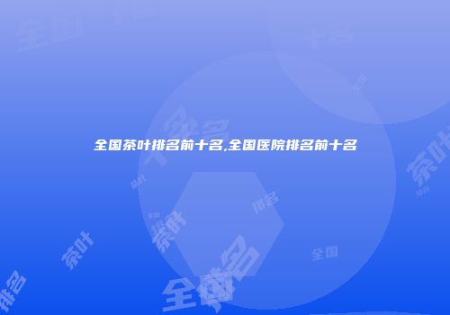 全国茶叶排名前十名,全国医院排名前十名
