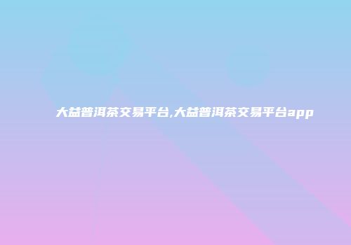 大益普洱茶交易平台,大益普洱茶交易平台app