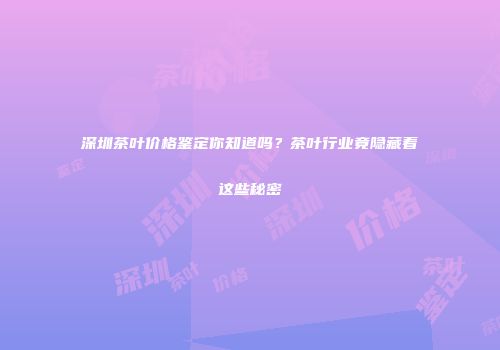 深圳茶叶价格鉴定你知道吗？茶叶行业竟隐藏着这些秘密