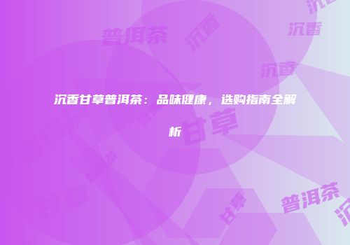 沉香甘草普洱茶：品味健康，选购指南全解析