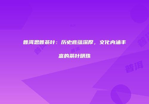 普洱思普茶叶：历史底蕴深厚，文化内涵丰富的茶叶明珠