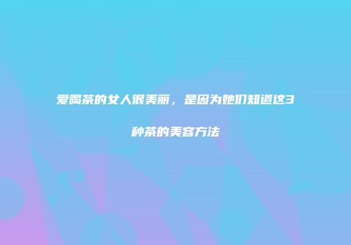 爱喝茶的女人很美丽，是因为她们知道这3种茶的美容方法