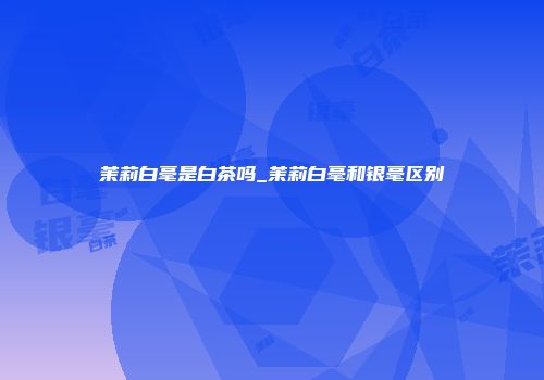茉莉白毫是白茶吗_茉莉白毫和银毫区别