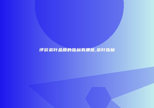 评价茶叶品质的指标有哪些,茶叶指标