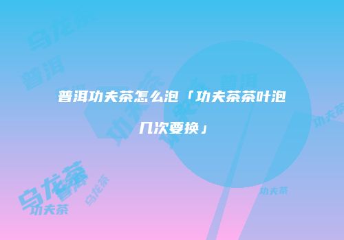 普洱功夫茶怎么泡「功夫茶茶叶泡几次要换」