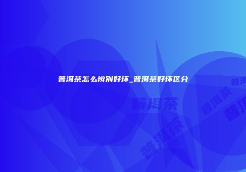 普洱茶怎么辨别好坏_普洱茶好坏区分