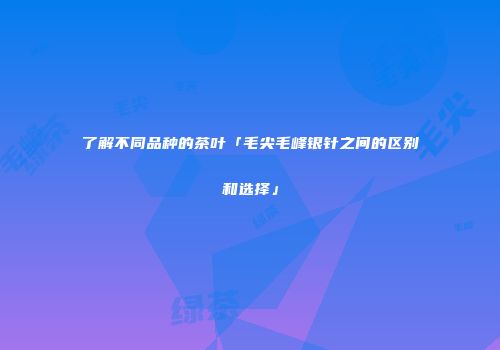 了解不同品种的茶叶「毛尖毛峰银针之间的区别和选择」