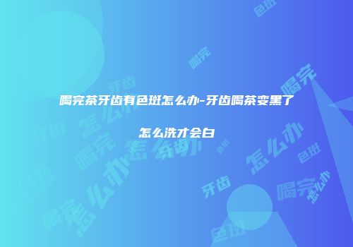 喝完茶牙齿有色斑怎么办-牙齿喝茶变黑了怎么洗才会白