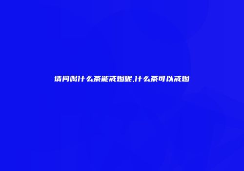 请问喝什么茶能戒烟呢,什么茶可以戒烟