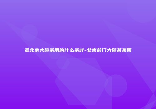 老北京大碗茶用的什么茶叶-北京前门大碗茶集团