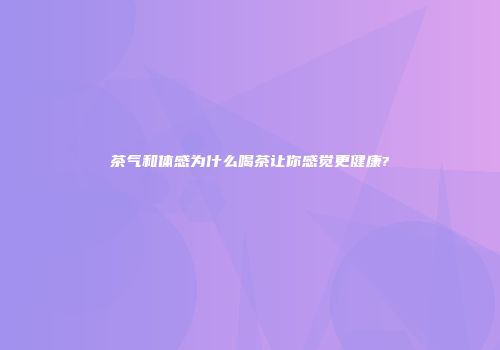 茶气和体感为什么喝茶让你感觉更健康?