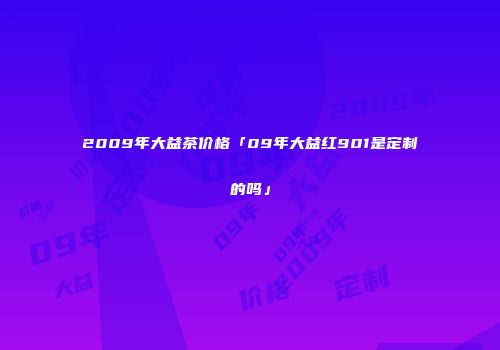 2009年大益茶价格「09年大益红901是定制的吗」