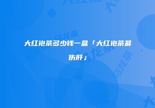 大红袍茶多少钱一盒「大红袍茶最伤肝」