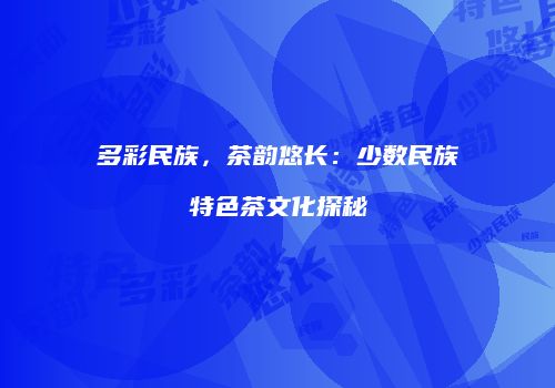多彩民族，茶韵悠长：少数民族特色茶文化探秘