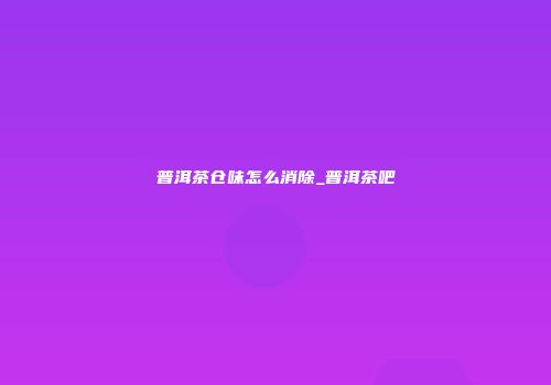 普洱茶仓味怎么消除_普洱茶吧