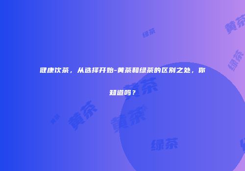 健康饮茶，从选择开始-黄茶和绿茶的区别之处，你知道吗？