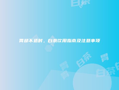 胃部不适时，白茶饮用指南及注意事项