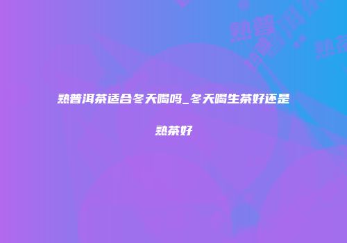 熟普洱茶适合冬天喝吗_冬天喝生茶好还是熟茶好