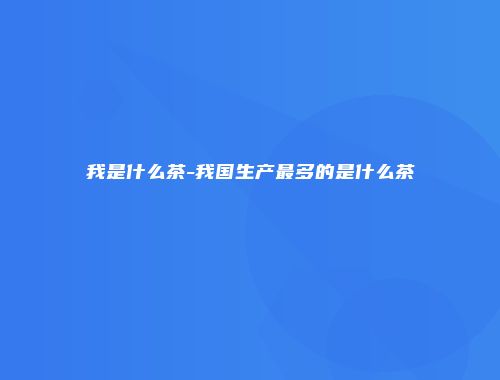 我是什么茶-我国生产最多的是什么茶