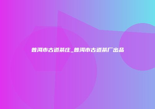 普洱市古道茶庄_普洱市古道茶厂出品