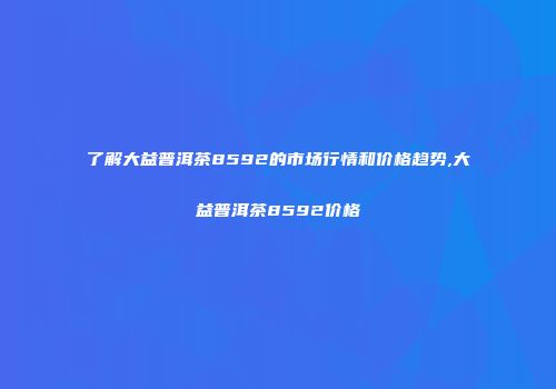 了解大益普洱茶8592的市场行情和价格趋势,大益普洱茶8592价格