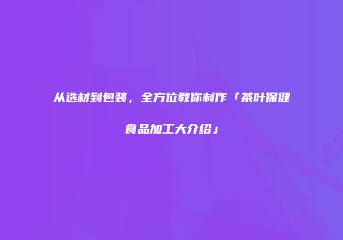 从选材到包装，全方位教你制作「茶叶保健食品加工大介绍」