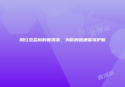 周红杰监制的普洱茶，为你的健康保驾护航