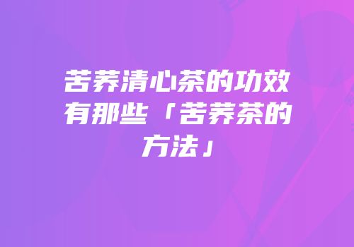 苦荞清心茶的功效有那些「苦荞茶的方法」