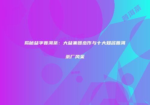 揭秘益字普洱茶：大益集团杰作与十大知名普洱茶厂风采