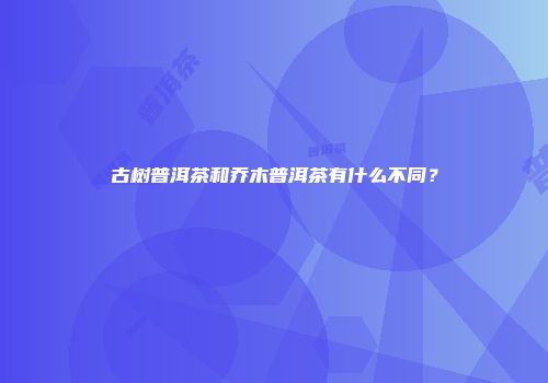 古树普洱茶和乔木普洱茶有什么不同？