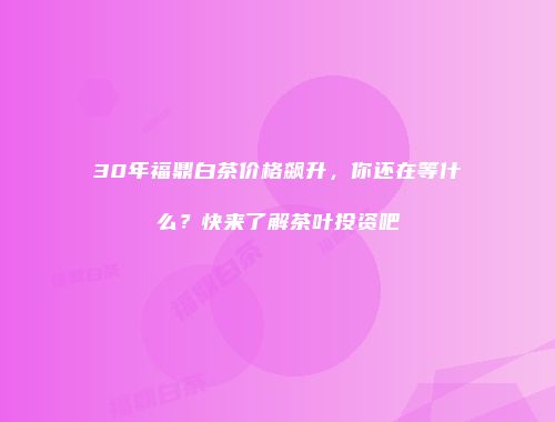 30年福鼎白茶价格飙升，你还在等什么？快来了解茶叶投资吧