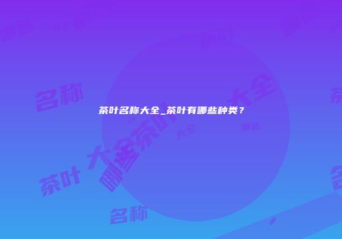 茶叶名称大全_茶叶有哪些种类？