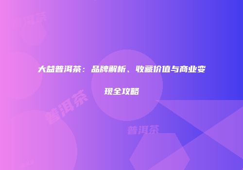 大益普洱茶：品牌解析、收藏价值与商业变现全攻略