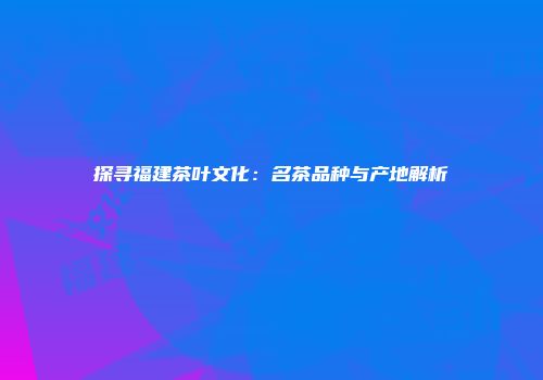 探寻福建茶叶文化：名茶品种与产地解析