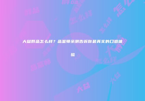大益醇品怎么样？品鉴师亲测告诉你最真实的口感体验