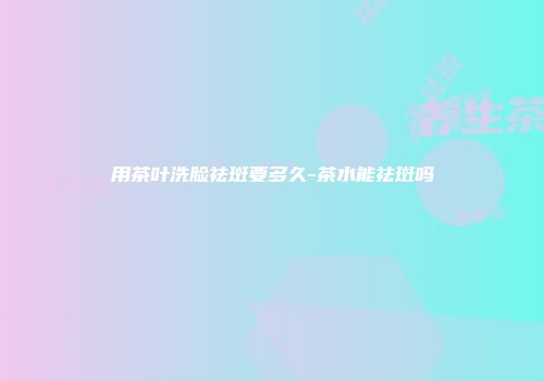 用茶叶洗脸祛斑要多久-茶水能祛斑吗