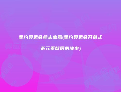 里约奥运会标志寓意(里约奥运会开幕式茶元素背后的故事)