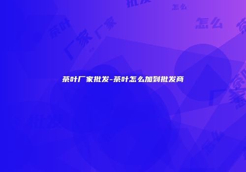 茶叶厂家批发-茶叶怎么加到批发商