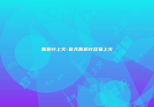 喝茶叶上火-夏天喝茶叶容易上火