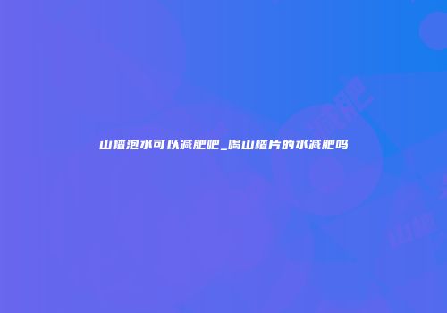 山楂泡水可以减肥吧_喝山楂片的水减肥吗