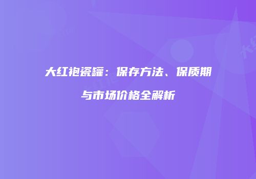大红袍瓷罐：保存方法、保质期与市场价格全解析