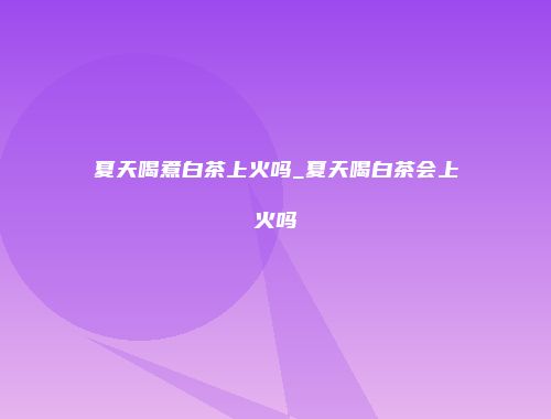 夏天喝煮白茶上火吗_夏天喝白茶会上火吗