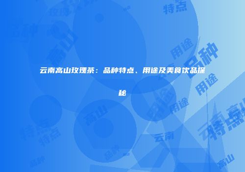 云南高山玫瑰茶：品种特点、用途及美食饮品探秘